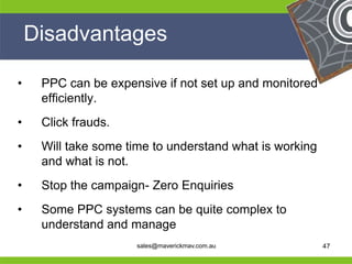 Disadvantages

 •    PPC can be expensive if not set up and monitored
      efficiently.
 •    Click frauds.
 •    Will take some time to understand what is working
      and what is not.
 •    Stop the campaign- Zero Enquiries
 •    Some PPC systems can be quite complex to
He    understand and manage            He
He                                               He
he                    sales@maverickmav.com.au   he       47
 