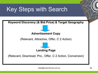 Key Steps with Search

     Keyword Discovery (& Bid Price) & Target Geography


                      Advertisement Copy
              (Relevant, Attractive, Offer, C 2 Action)


                          Landing Page
     (Relevant, Download, Pro., Offer, C 2 Action, Conversion)
He                                                     He
He                                                     He
he                          sales@maverickmav.com.au   he        49
 
