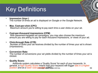 Key Definitions
  •   Impression (Impr.)
      The number of times an ad is displayed on Google or the Google Network.

  •   Max. Cost-per-click (CPC)
      Maximum amount you're willing to pay each time a user clicks on your ad.

  •   Cost-per-thousand impressions (CPM)
      With placement-targeted ad campaigns, you may also choose the maximum
      amount you are willing to pay for each thousand impressions, or views of your ad.

  •   Click-through Rate (CTR)
       Number of clicks your ad receives divided by the number of times your ad is shown
      (impressions).

  •   Conversion Rate:
      The number of conversions your ad yields divided by the number of times your ad is
      clicked.

He•   Quality Score:                                              He
         AdWords system calculates a 'Quality Score' for each of your keywords. In
He                                                                He
      general, a high Quality Score means that your keyword will trigger ads in a higher
he    position and at a lower cost-per-click (CPC).
                                    sales@maverickmav.com.au      he                     59
 