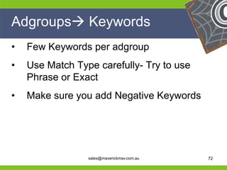 Adgroups Keywords
 •   Few Keywords per adgroup
 •   Use Match Type carefully- Try to use
     Phrase or Exact
 •   Make sure you add Negative Keywords



He                                           He
He                                           He
he                sales@maverickmav.com.au   he   72
 