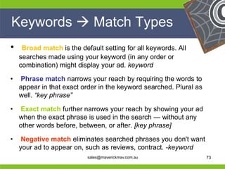 Keywords  Match Types
 •    Broad match is the default setting for all keywords. All
     searches made using your keyword (in any order or
     combination) might display your ad. keyword

 •   Phrase match narrows your reach by requiring the words to
     appear in that exact order in the keyword searched. Plural as
     well. “key phrase”

 •   Exact match further narrows your reach by showing your ad
     when the exact phrase is used in the search — without any
     other words before, between, or after. [key phrase]

 •
He Negative match eliminates searched phrases you don't want
                                                   He
He your ad to appear on, such as reviews, contract. -keyword
                                                   He
he                        sales@maverickmav.com.au he        73
 
