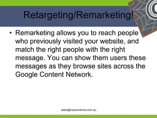 Retargeting/Remarketing!
 • Remarketing allows you to reach people
   who previously visited your website, and
   match the right people with the right
   message. You can show them users these
   messages as they browse sites across the
   Google Content Network.


He                                         He
He                                         He
he              sales@maverickmav.com.au   he
 