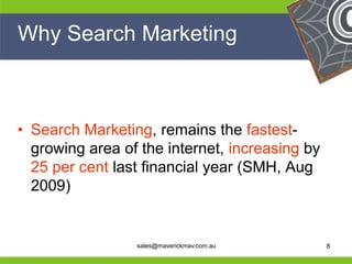 Why Search Marketing



 • Search Marketing, remains the fastest-
   growing area of the internet, increasing by
   25 per cent last financial year (SMH, Aug
   2009)

He                                           He
He                                           He
he                sales@maverickmav.com.au   he   8
 