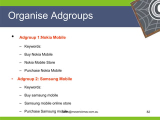 Organise Adgroups

     •   Adgroup 1:Nokia Mobile

         – Keywords:

         – Buy Nokia Mobile

         – Nokia Mobile Store

         – Purchase Nokia Mobile

     •   Adgroup 2: Samsung Mobile

         – Keywords:

         – Buy samsung mobile
He       – Samsung mobile online store
                                                         He
He                                                       He
he       – Purchase Samsung mobile
                              sales@maverickmav.com.au   he   82
 