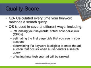 Quality Score
 • QS- Calculated every time your keyword
   matches a search query
 • QS is used in several different ways, including:
     – influencing your keywords' actual cost-per-clicks
       (CPCs)
     – estimating the first page bids that you see in your
       account
     – determining if a keyword is eligible to enter the ad
       auction that occurs when a user enters a search
       query
He   – affecting how high your ad will be ranked
                                              He
He                                                 He
he                      sales@maverickmav.com.au   he
 