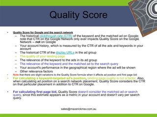 Quality Score
•    Quality Score for Google and the search network
      –    The historical clickthrough rate (CTR) of the keyword and the matched ad on Google;
           note that CTR on the Google Network only ever impacts Quality Score on the Google
           Network -- not on Google
      –    Your account history, which is measured by the CTR of all the ads and keywords in your
           account
      –    The historical CTR of the display URLs in the ad group
      –    The quality of your landing page
      –    The relevance of the keyword to the ads in its ad group
      –    The relevance of the keyword and the matched ad to the search query
      –    Your account's performance in the geographical region where the ad will be shown
      –    Other relevance factors
•    Note that there are slight variations to the Quality Score formula when it affects ad position and first page bid:
•    For calculating a keyword-targeted ad's position, landing page quality is not a factor. Also,
     when calculating ad position on a search network placement, Quality Score considers the CTR
     on that particular placement in addition to CTR on Google.

•    For calculating first page bid, Quality Score doesn't consider the matched ad or search
     query, since this estimate appears as a metric in your account and doesn't vary per search
He   query.                                                               He
He                                                                                           He
he                                              sales@maverickmav.com.au                     he
 