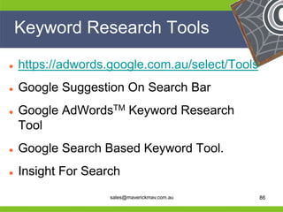 Keyword Research Tools

   https://adwords.google.com.au/select/Tools
   Google Suggestion On Search Bar
   Google AdWordsTM Keyword Research
    Tool
   Google Search Based Keyword Tool.

He
  Insight For Search                           He
He                                             He
he                  sales@maverickmav.com.au   he   86
 