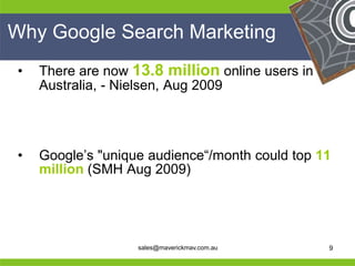 Why Google Search Marketing
 •   There are now 13.8 million online users in
     Australia, - Nielsen, Aug 2009




 •   Google’s "unique audience―/month could top 11
     million (SMH Aug 2009)



He                                             He
He                                             He
he                  sales@maverickmav.com.au   he   9
 