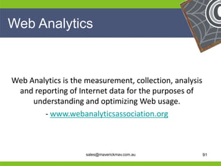 Web Analytics



 Web Analytics is the measurement, collection, analysis
  and reporting of Internet data for the purposes of
      understanding and optimizing Web usage.
         - www.webanalyticsassociation.org

He                                               He
He                                               He
he                    sales@maverickmav.com.au   he       91
 