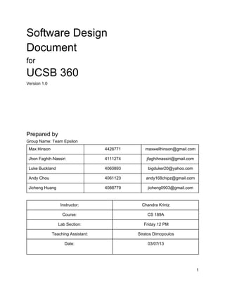 Software Design
Document
for
UCSB 360
Version 1.0
Prepared by
Group Name: Team Epsilon
Max Hinson 4426771 maxwellhinson@gmail.com
Jhon Faghih­Nassiri 4111274 jfaghihnassiri@gmail.com
Luke Buckland 4060893 bigduker20@yahoo.com
Andy Chou 4061123 andy168chipz@gmail.com
Jicheng Huang 4088779 jicheng0903@gmail.com
Instructor: Chandra Krintz
Course: CS 189A
Lab Section: Friday 12 PM
Teaching Assistant: Stratos Dimopoulos
Date: 03/07/13
1
 