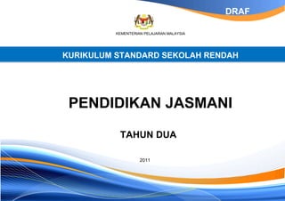 DRAF

          KEMENTERIAN PELAJARAN MALAYSIA




KURIKULUM STANDARD SEKOLAH RENDAH




 PENDIDIKAN JASMANI

           TAHUN DUA

                    2011
 