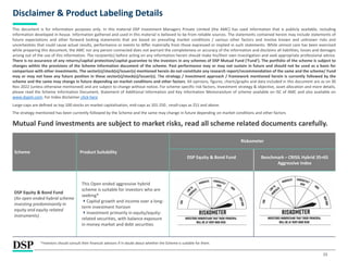 15
Disclaimer & Product Labeling Details
This document is for information purposes only. In this material DSP Investment Managers Private Limited (the AMC) has used information that is publicly available, including
information developed in-house. Information gathered and used in this material is believed to be from reliable sources. The statements contained herein may include statements of
future expectations and other forward looking statements that are based on prevailing market conditions / various other factors and involve known and unknown risks and
uncertainties that could cause actual results, performance or events to differ materially from those expressed or implied in such statements. While utmost care has been exercised
while preparing this document, the AMC nor any person connected does not warrant the completeness or accuracy of the information and disclaims all liabilities, losses and damages
arising out of the use of this information. The recipient(s) before acting on any information herein should make his/their own investigation and seek appropriate professional advice.
There is no assurance of any returns/capital protection/capital guarantee to the investors in any schemes of DSP Mutual Fund (‘Fund’). The portfolio of the scheme is subject to
changes within the provisions of the Scheme Information document of the scheme. Past performance may or may not sustain in future and should not be used as a basis for
comparison with other investments. The sector(s)/stock(s)/issuer(s) mentioned herein do not constitute any research report/recommendation of the same and the scheme/ Fund
may or may not have any future position in these sector(s)/stock(s)/issuer(s). The strategy / investment approach / framework mentioned herein is currently followed by the
scheme and the same may change in future depending on market conditions and other factors. All opinions, figures, charts/graphs and data included in this document are as on 30
Nov 2022 (unless otherwise mentioned) and are subject to change without notice. For scheme specific risk factors, Investment strategy & objective, asset allocation and more details,
please read the Scheme Information Document, Statement of Additional Information and Key Information Memorandum of scheme available on ISC of AMC and also available on
www.dspim.com. For Index disclaimer click here
Large-caps are defined as top 100 stocks on market capitalization, mid-caps as 101-250 , small-caps as 251 and above.
The strategy mentioned has been currently followed by the Scheme and the same may change in future depending on market conditions and other factors
Mutual Fund investments are subject to market risks, read all scheme related documents carefully.
*Investors should consult their financial advisors if in doubt about whether the Scheme is suitable for them.
Scheme Product Suitability
Riskometer
DSP Equity & Bond Fund Benchmark – CRISIL Hybrid 35+65
Aggressive Index
DSP Equity & Bond Fund
(An open ended hybrid scheme
investing predominantly in
equity and equity related
instruments)
This Open ended aggressive hybrid
scheme is suitable for investors who are
seeking*
Capital growth and income over a long-
term investment horizon
Investment primarily in equity/equity-
related securities, with balance exposure
in money market and debt securities
 