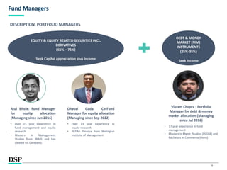 8
Fund Managers
EQUITY & EQUITY RELATED SECURITIES INCL.
DERIVATIVES
(65% – 75%)
Seek Capital appreciation plus Income
DEBT & MONEY
MARKET (MM)
INSTRUMENTS
(25%-35%)
Seek Income
Vikram Chopra - Portfolio
Manager for debt & money
market allocation (Managing
since Jul 2016)
• 17 year experience in fund
management
• Masters in Mgmt. Studies (PGDM) and
Bachelors in Commerce (Hons)
DESCRIPTION, PORTFOLIO MANAGERS
Atul Bhole: Fund Manager
for equity allocation
(Managing since Jun 2016)
• Over 15 year experience in
fund management and equity
research
• Masters in Management
Studies from JBIMS and has
cleared his CA exams.
Dhaval Gada: Co-Fund
Manager for equity allocation
(Managing since Sep 2022)
• Over 13 year experience in
equity research
• PGDM- Finance from Welingkar
Institute of Management
 