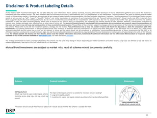 16
Disclaimer & Product Labeling Details
In this material DSP Investment Managers Pvt. Ltd. (the AMC) has used information that is publicly available, including information developed in-house. Information gathered and used in this material is
believed to be from reliable sources. The AMC however does not warrant the accuracy, reasonableness and / or completeness of any information. The data/statistics are given to explain general market
trends in the securities market, it should not be construed as any research report/research recommendation. We have included statements / opinions / recommendations in this document, which contain
words, or phrases such as “will”, “expect”, “should”, “believe” and similar expressions or variations of such expressions that are “forward looking statements”. Actual results may differ materially from
those suggested by the forward looking statements due to risk or uncertainties associated with our expectations with respect to, but not to, exposure to market risks, general economic and political
conditions in India and other countries globally, which have an impact on our services and / or investments, the monetary and interest policies of India, inflation, deflation, unanticipated turbulence in
interest rates, foreign exchange rates, equity prices or other rates or prices etc. The sector(s)/stock(s)/issuer(s) mentioned in this presentation do not constitute any research report/recommendation of
the same and may or may not have any future position in these sector(s)/stock(s)/issuer(s). The portfolio of the scheme is subject to changes within the provisions of the Scheme Information document of
the scheme. Please refer to the SID for investment pattern, strategy and risk factors. Past performance may or may not sustain in future and should not be used as a basis for comparison with other
investments. For Schemes Performance in SEBI prescribed format refer annexure as attached with this presentation. All figures and other data given in this document are as on March 31st, 2020 (unless
otherwise specified) and the same may or may not be relevant in future and the same should not be considered as solicitation/ recommendation/guarantee of future investments by the AMC or its
affiliates. Investors are advised to consult their own legal, tax and financial advisors to determine possible tax, legal and other financial implication or consequence of subscribing to the units of DSP Mutual
Fund. For scheme specific risk factors and more details, please read the Scheme Information Document, Statement of Additional Information and Key Information Memorandum of respective Scheme
available on ISC of AMC and also available on www.dspim.com. For Index disclaimer click here
The strategy mentioned has been currently followed by the Scheme and the same may change in future depending on market conditions and other factors. Large-caps are defined as top 100 stocks on
market capitalization, mid-caps as 101-250 , small-caps as 251 and above.
Mutual Fund investments are subject to market risks, read all scheme related documents carefully.
*Investors should consult their financial advisors if in doubt about whether the Scheme is suitable for them.
Scheme Product Suitability Riskometer
DSP Equity Fund
(Multi Cap Fund-An open ended equity scheme
investing across large cap, mid cap, small cap
stocks)
The Open ended equity scheme is suitable for investors who are seeking*
Long-term capital growth
Investment in equity and equity-related securities to form a diversified portfolio
 