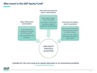 3
Why invest in the DSP Equity Fund?
CORE EQUITY
PORTFOLIO
ALLOCATION
Owns high quality
companies with good
growth prospects.
Buys and holds for the
long term
Seeks opportunities
across the market
No need for investor to
decide on large v/s
mid/small cap allocation
Documented investment
framework gives clarity
on what to expect
Easy to fit into overall
asset allocation plan of
the investor
LONG TERM EQUITY
INVESTMENTS
ONE STOP SOLUTION FOR
EQUITY INVESTMENTS
CLEAR ROLE IN OVERALL
ASSET ALLOCATION
Suitable for the core long term equity allocation in an investment portfolio
 