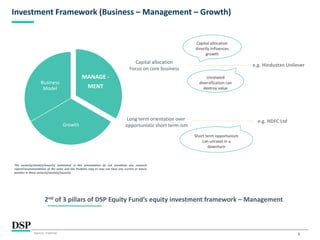 6
Investment Framework (Business – Management – Growth)
Long term orientation over
opportunistic short term-ism
e.g. Hindustan Unilever
e.g. HDFC Ltd
2nd of 3 pillars of DSP Equity Fund’s equity investment framework – Management
Capital allocation
Focus on core business
MANAGE -
MENT
Growth
Business
Model
The sector(s)/stock(s)/issuer(s) mentioned in this presentation do not constitute any research
report/recommendation of the same and the Portfolio may or may not have any current or future
position in these sector(s)/stock(s)/issuer(s).
Capital allocation
directly influences
growth
Unrelated
diversification can
destroy value
Short term opportunism
can unravel in a
downturn
Source: Internal.
 