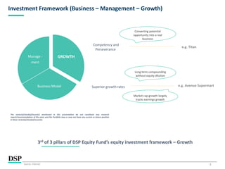 7
Investment Framework (Business – Management – Growth)
Superior growth rates
3rd of 3 pillars of DSP Equity Fund’s equity investment framework – Growth
Competency and
Perseverance
GROWTH
Business Model
Manage -
ment
The sector(s)/stock(s)/issuer(s) mentioned in this presentation do not constitute any research
report/recommendation of the same and the Portfolio may or may not have any current or future position
in these sector(s)/stock(s)/issuer(s).
e.g. Titan
Converting potential
opportunity into a real
business
Long term compounding
without equity dilution
e.g. Avenue Supermart
Market cap growth largely
tracks earnings growth
Source: Internal.
 