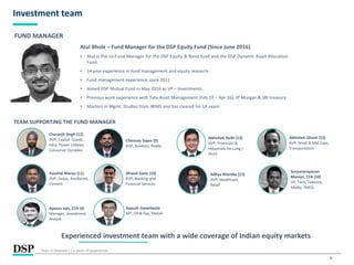 9
Investment team
Atul Bhole – Fund Manager for the DSP Equity Fund (Since June 2016)
• Atul is the co-Fund Manager for the DSP Equity & Bond fund and the DSP Dynamic Asset Allocation
Fund.
• 14 year experience in fund management and equity research
• Fund management experience since 2011
• Joined DSP Mutual Fund in May 2016 as VP – Investments
• Previous work experience with Tata Asset Management (Feb 07 – Apr 16), JP Morgan & SBI treasury
• Masters in Mgmt. Studies from JBIMS and has cleared his CA exam
Experienced investment team with a wide coverage of Indian equity markets
FUND MANAGER
Years in brackets ( ) is years of experience.
TEAM SUPPORTING THE FUND MANAGER
Chinmay Sapre (9)
AVP, Aviation, Realty
Abhishek Ghosh (12)
AVP, Small & Mid Caps,
Transportation
Kaushal Maroo (11)
AVP, Autos, Ancillaries,
Cement
Charanjit Singh (12)
AVP, Capital Goods,
Infra, Power Utilities,
Consumer Durables
Dhaval Gada (10)
AVP, Banking and
Financial Services
Apoorv Jain, CFA (4)
Manager, Investment
Analyst
Abhishek Rathi (13)
AVP, Financials &
Industrials for Long /
Short
Aayush Ganeriwala
MT, Oil & Gas, Metals
Aditya Khemka (13)
AVP, Healthcare,
Retail
Suryanarayanan
Manian, CFA (10)
VP, Tech, Telecom,
Media, FMCG
 