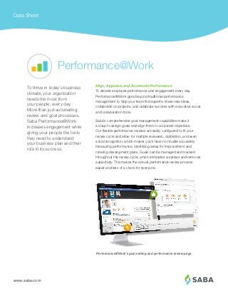 www.saba.com
Data Sheet
Align, Appraise, and Accelerate Performance
To elevate employee performance and engagement every day,
Performance@Work goes beyond traditional performance
management to help your team find experts, share new ideas,
collaborate on projects, and celebrate success with innovative social
and collaboration tools.
Saba’s comprehensive goal management capabilities make it
a snap to assign goals and align them to corporate objectives.
Our flexible performance reviews are easily configured to fit your
review cycle and allow for multiple reviewers, calibration, and even
social recognition, which means you’ll have no trouble accurately
measuring performance, identifying areas for improvement and
creating development plans. Goals can be managed and tracked
throughout the review cycle, which eliminates surprises and removes
subjectivity. This makes the annual performance review process
easier and less of a chore for everyone.
To thrive in today’s business
climate, your organization
needs the most from
your people, every day.
More than just automating
review and goal processes,
Saba Performance@Work
increases engagement while
giving your people the tools
they need to understand
your business plan and their
role in its success.
Performance@Work
Performance@Work’s goal setting and performance review page
 