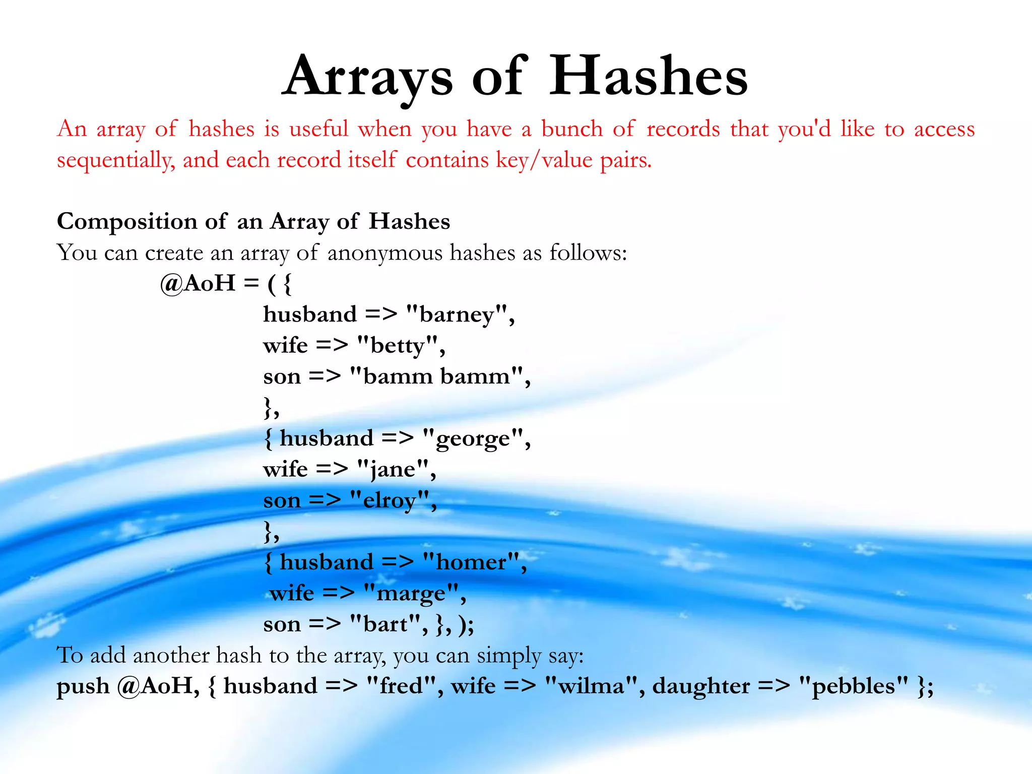 Arrays of Hashes An array of hashes is useful when you have a bunch of records that you'd like to access sequentially, and each record itself contains key/value pairs. Composition of an Array of Hashes You can create an array of anonymous hashes as follows: @AoH = ( { husband => "barney", wife => "betty", son => "bamm bamm", }, { husband => "george", wife => "jane", son => "elroy", }, { husband => "homer", wife => "marge", son => "bart", }, ); To add another hash to the array, you can simply say: push @AoH, { husband => "fred", wife => "wilma", daughter => "pebbles" }; 