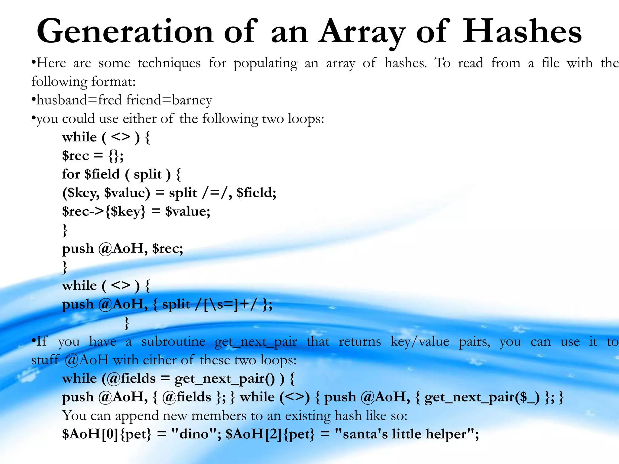 Generation of an Array of Hashes •Here are some techniques for populating an array of hashes. To read from a file with the following format: •husband=fred friend=barney •you could use either of the following two loops: while ( <> ) { $rec = {}; for $field ( split ) { ($key, $value) = split /=/, $field; $rec->{$key} = $value; } push @AoH, $rec; } while ( <> ) { push @AoH, { split /[s=]+/ }; } •If you have a subroutine get_next_pair that returns key/value pairs, you can use it to stuff @AoH with either of these two loops: while (@fields = get_next_pair() ) { push @AoH, { @fields }; } while (<>) { push @AoH, { get_next_pair($_) }; } You can append new members to an existing hash like so: $AoH[0]{pet} = "dino"; $AoH[2]{pet} = "santa's little helper"; 