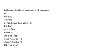 (b) Program for the generation of UNIT step signal
clc;
close all;
clear all;
n=input('enter the n value = ');
t=0:1:n-1;
y= ones(1,n);
stem(t,y);
axis([-5 5 -5 5])
xlabel('samples----')
ylabel('Magnitude')
title('unit step')
 