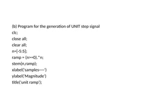 (b) Program for the generation of UNIT step signal
clc;
close all;
clear all;
n=[-5:5];
ramp = (n>=0).*n;
stem(n,ramp);
xlabel('samples----')
ylabel('Magnitude')
title('unit ramp');
 