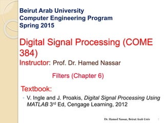 Beirut Arab University
Computer Engineering Program
Spring 2015
Digital Signal Processing (COME
384)
Instructor: Prof. Dr. Hamed Nassar
Filters (Chapter 6)
Textbook:
◦ V. Ingle and J. Proakis, Digital Signal Processing Using
MATLAB 3rd Ed, Cengage Learning, 2012
1
Dr. Hamed Nassar, Beirut Arab Univ
 