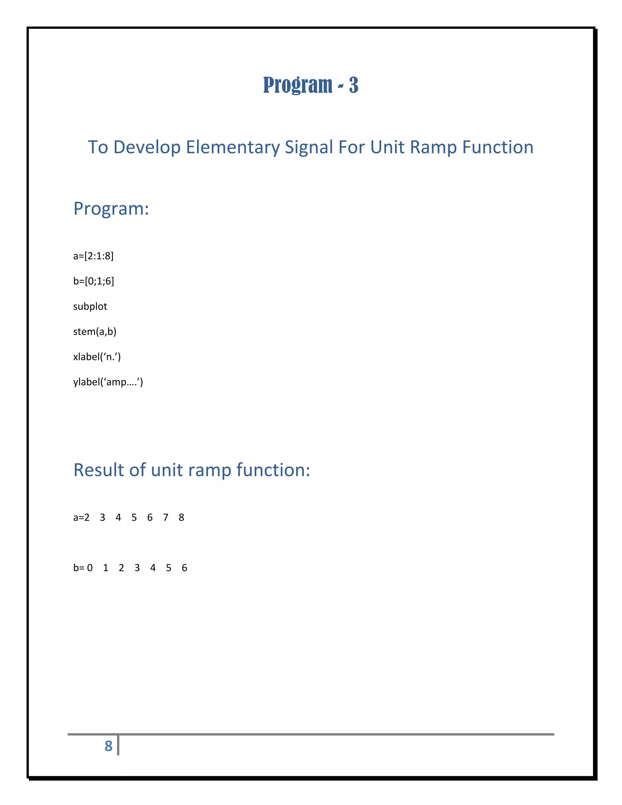Program - 3
 


    To Develop Elementary Signal For Unit Ramp Function 
 


Program:	
 

a=[2:1:8] 

b=[0;1;6] 

subplot 

stem(a,b) 

xlabel(‘n.’) 

ylabel(‘amp….’) 

 

 


Result of unit ramp function:	
 

a=2    3    4    5    6    7    8 

 

b= 0    1    2    3    4    5    6   

 

 

 

 

 

 


         8       
 
 