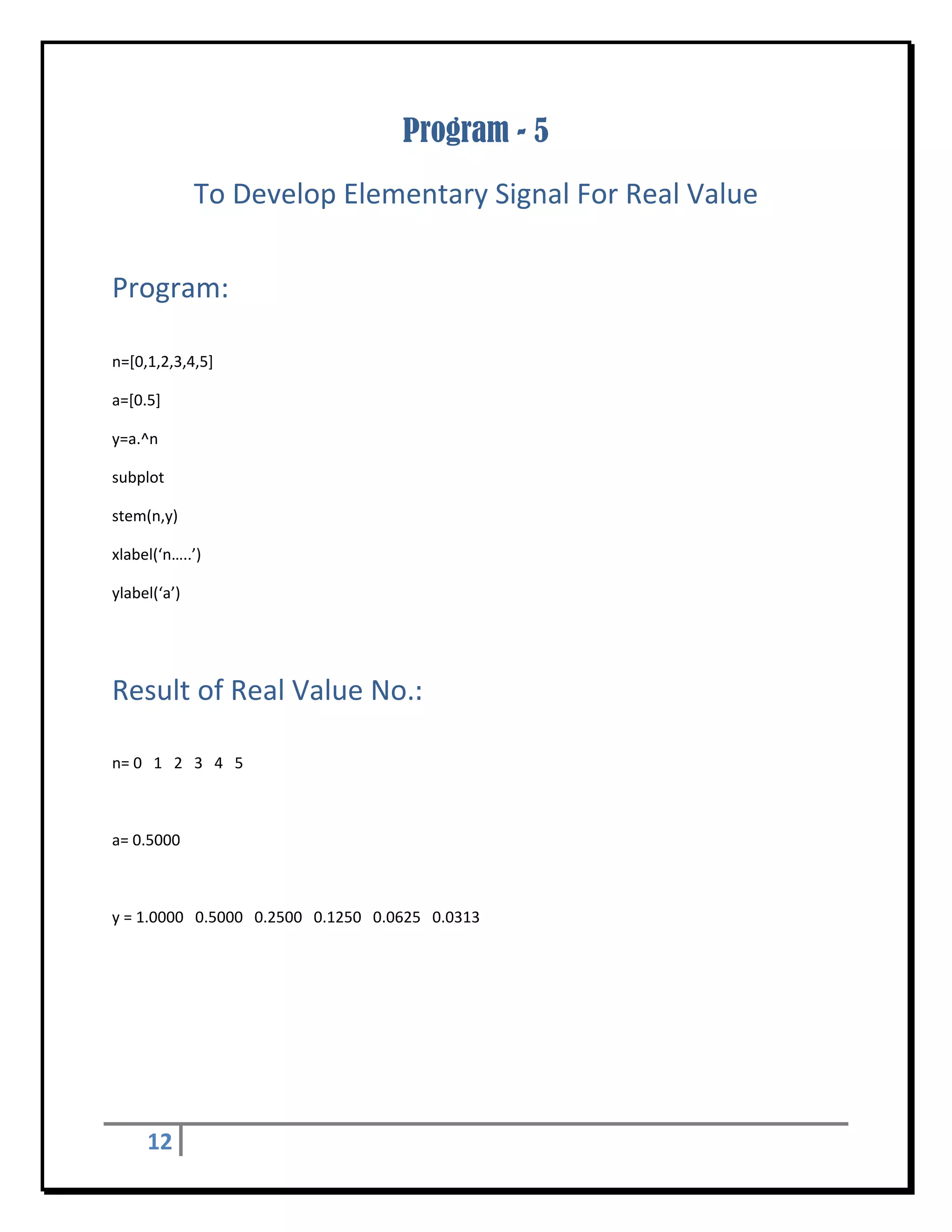 Program - 5
                   To Develop Elementary Signal For Real Value 
 


Program: 
 

n=[0,1,2,3,4,5] 

a=[0.5] 

y=a.^n 

subplot 

stem(n,y) 

xlabel(‘n…..’) 

ylabel(‘a’) 

 


Result of Real Value No.:	
 

n= 0   1   2   3   4   5   

 

a= 0.5000 

 

y = 1.0000   0.5000   0.2500   0.1250   0.0625   0.0313 

 

 




      12        
 
 