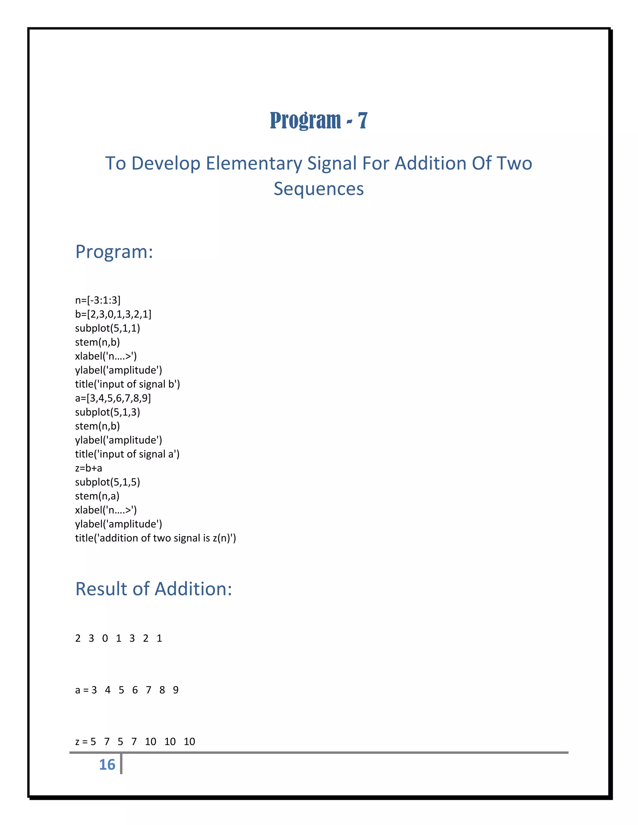  


                                           Program - 7
        To Develop Elementary Signal For Addition Of Two 
                          Sequences 
 


Program: 
 

n=[‐3:1:3] 
b=[2,3,0,1,3,2,1] 
subplot(5,1,1) 
stem(n,b) 
xlabel('n….>')    
ylabel('amplitude') 
title('input of signal b') 
a=[3,4,5,6,7,8,9] 
subplot(5,1,3) 
stem(n,b) 
ylabel('amplitude') 
title('input of signal a') 
z=b+a 
subplot(5,1,5) 
stem(n,a) 
xlabel('n….>')    
ylabel('amplitude') 
title('addition of two signal is z(n)') 



Result of Addition: 
 

2   3   0   1   3   2   1 

 

a = 3   4   5   6   7   8   9 

 

z = 5   7   5   7   10   10   10 

      16       
 
 