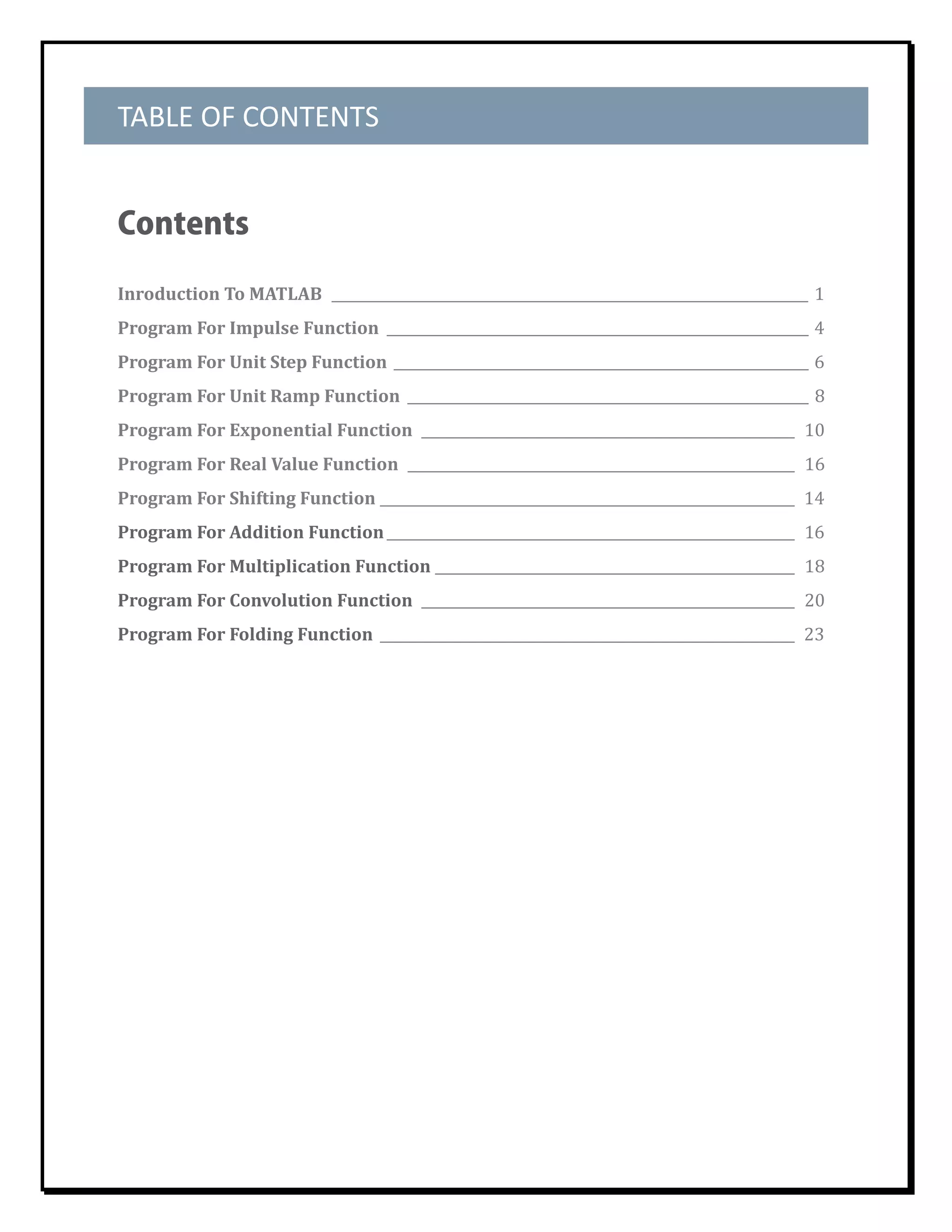TABLE OF CONTENTS 


Contents

Inroduction	To	MATLAB		_____________________________________________________________________	 1	
Program	For	Impulse	Function		_____________________________________________________________	 4	
Program	For	Unit	Step	Function		____________________________________________________________	6	
Program	For	Unit	Ramp	Function		__________________________________________________________	 8	
Program	For	Exponential	Function		______________________________________________________		10	
Program	For	Real	Value	Function		________________________________________________________		16	
Program	For	Shifting	Function		 ___________________________________________________________		14	
                              _
Program	For	Addition	Function	___________________________________________________________		16	
Program	For	Multiplication	Function	____________________________________________________		18	
Program	For	Convolution	Function		______________________________________________________		20	
Program	For	Folding	Function		____________________________________________________________		23	
	

	
 
