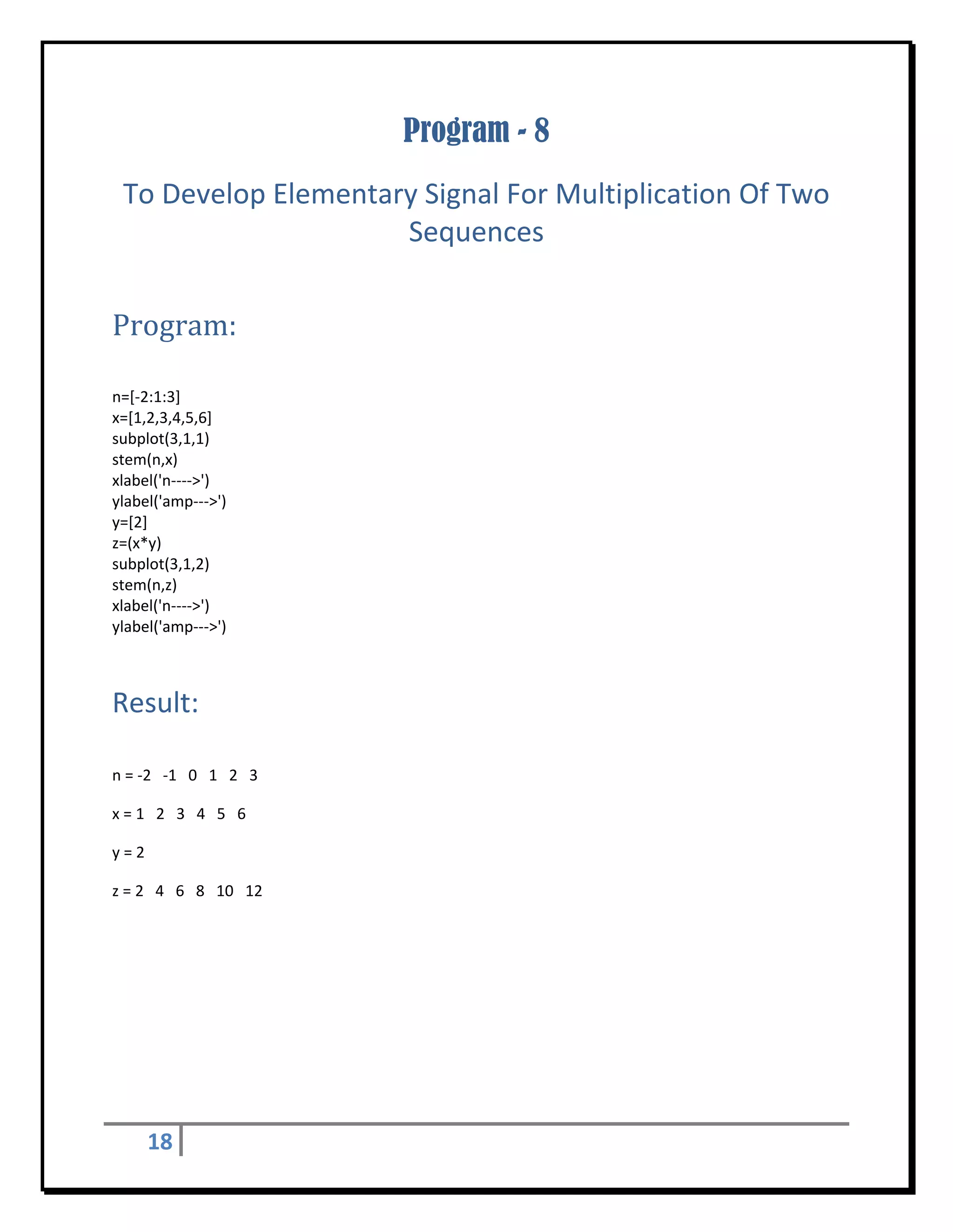 Program - 8
    To Develop Elementary Signal For Multiplication Of Two 
                        Sequences 
 


Program:	
 

n=[‐2:1:3] 
x=[1,2,3,4,5,6] 
subplot(3,1,1) 
stem(n,x) 
xlabel('n‐‐‐‐>') 
ylabel('amp‐‐‐>') 
y=[2] 
z=(x*y) 
subplot(3,1,2) 
stem(n,z) 
xlabel('n‐‐‐‐>') 
ylabel('amp‐‐‐>') 



Result: 
 

n = ‐2   ‐1   0   1   2   3 

x = 1   2   3   4   5   6 

y = 2 

z = 2   4   6   8   10   12 




      18       
 
 