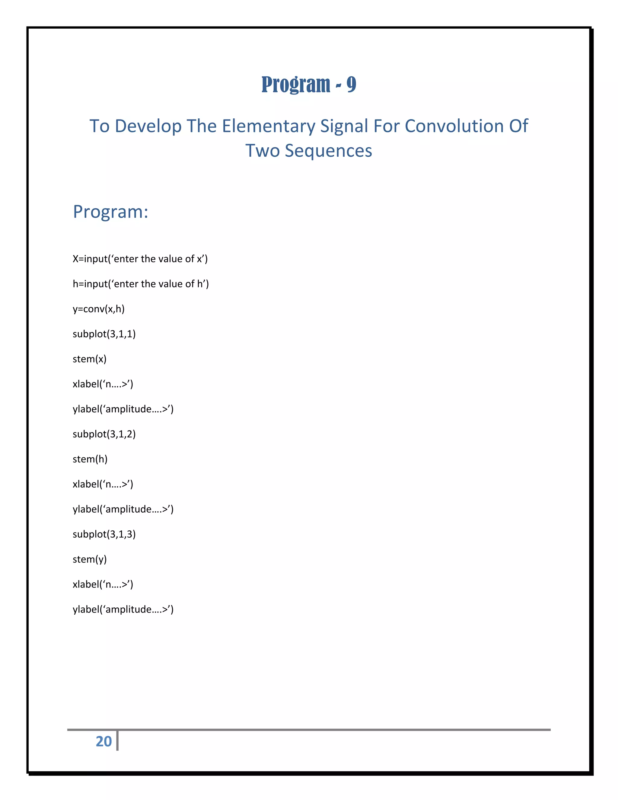 Program - 9
    To Develop The Elementary Signal For Convolution Of 
                      Two Sequences 
 


Program: 
 

X=input(‘enter the value of x’) 

h=input(‘enter the value of h’) 

y=conv(x,h) 

subplot(3,1,1) 

stem(x) 

xlabel(‘n….>’)    

ylabel(‘amplitude….>’) 

subplot(3,1,2) 

stem(h) 

xlabel(‘n….>’)    

ylabel(‘amplitude….>’) 

subplot(3,1,3) 

stem(y) 

xlabel(‘n….>’)    

ylabel(‘amplitude….>’) 


	
 




     20      
 
 