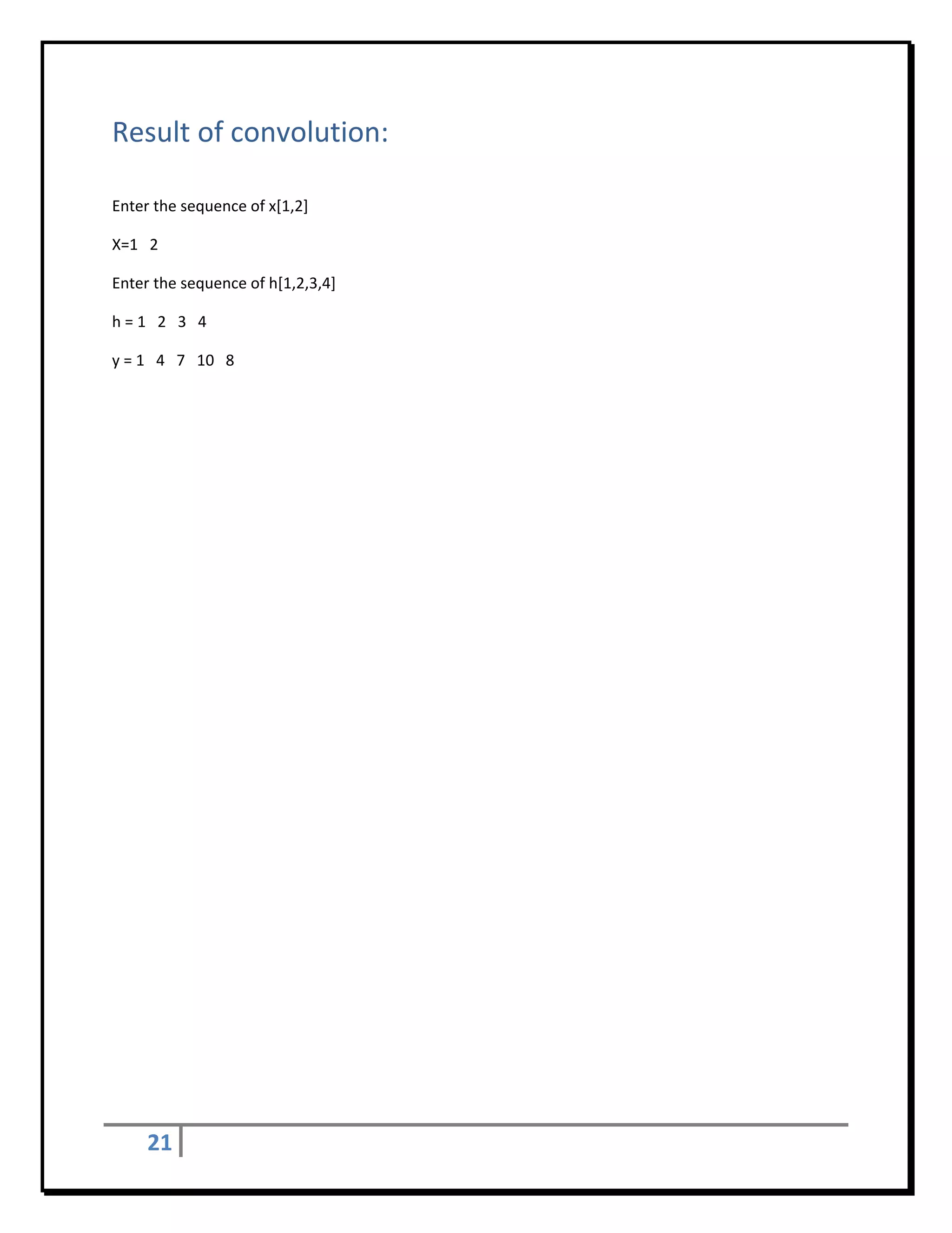 Result of convolution: 
 

Enter the sequence of x[1,2] 

X=1   2 

Enter the sequence of h[1,2,3,4]  

h = 1   2   3   4 

y = 1   4   7   10   8 

 

 

 

 

 

 

 

 

 

 

 

 

 

 

 

 

 

 

 

 

      21       
 
 
