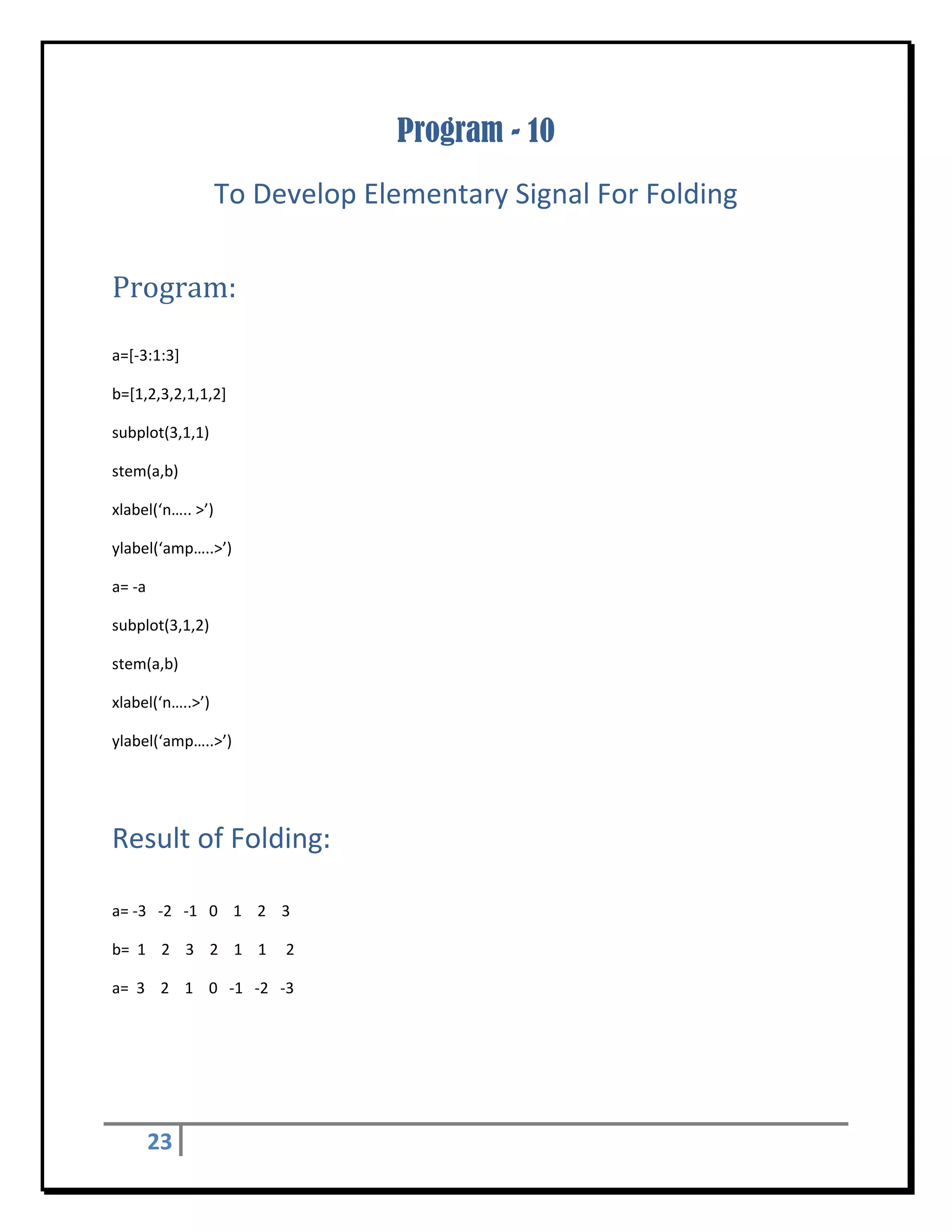 Program - 10
                    To Develop Elementary Signal For Folding 
 


Program:	
 

a=[‐3:1:3] 

b=[1,2,3,2,1,1,2] 

subplot(3,1,1) 

stem(a,b) 

xlabel(‘n….. >’) 

ylabel(‘amp…..>’) 

a= ‐a 

subplot(3,1,2) 

stem(a,b) 

xlabel(‘n…..>’) 

ylabel(‘amp…..>’) 

 


Result of Folding:	
 

a= ‐3   ‐2   ‐1   0    1    2    3 

b=  1    2    3    2    1    1     2 

a=  3    2    1    0   ‐1   ‐2   ‐3  

 

 



      23        
 
 