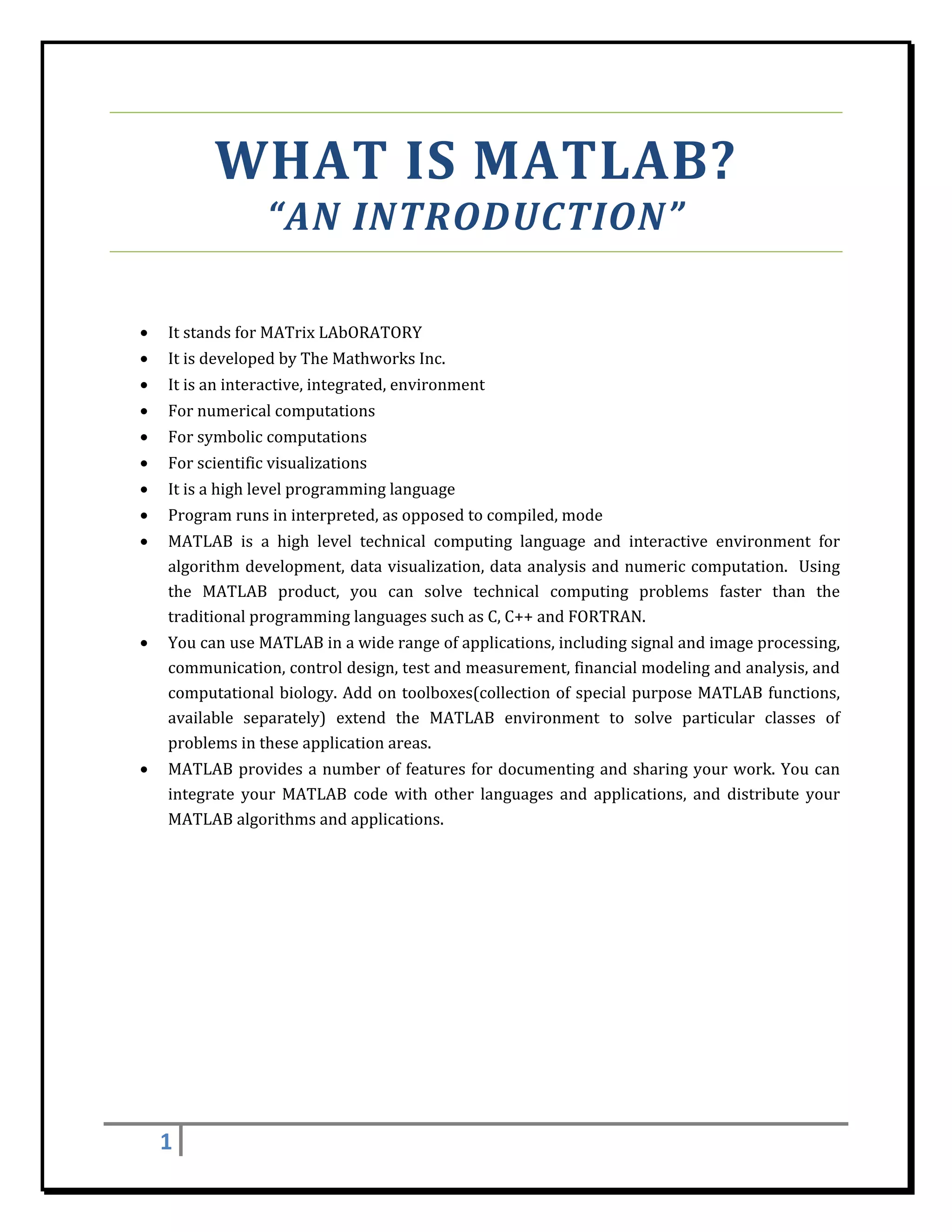 WHAT	IS	MATLAB?	
                      “AN	INTRODUCTION”	
 

    •   It	stands	for	MATrix	LAbORATORY	
    •   It	is	developed	by	The	Mathworks	Inc.	
    •   It	is	an	interactive,	integrated,	environment	
    •   For	numerical	computations	
    •   For	symbolic	computations	
    •   For	scientific	visualizations	
    •   It	is	a	high	level	programming	language	
    •   Program	runs	in	interpreted,	as	opposed	to	compiled,	mode	
    •   MATLAB	 is	 a	 high	 level	 technical	 computing	 language	 and	 interactive	 environment	 for	
        algorithm	development,	 data	 visualization,	data	analysis	 and	 numeric	computation.	 	 Using	
        the	 MATLAB	 product,	 you	 can	 solve	 technical	 computing	 problems	 faster	 than	 the	
        traditional	programming	languages	such	as	C,	C++	and	FORTRAN.	
    •   You	can	use	MATLAB	in	a	wide	range	of	applications,	including	signal	and	image	processing,	
        communication,	control	design,	test	and	measurement,	financial	modeling	and	analysis,	and	
        computational	 biology.	 Add	 on	 toolboxes(collection	 of	 special	 purpose	 MATLAB	 functions,	
        available	 separately)	 extend	 the	 MATLAB	 environment	 to	 solve	 particular	 classes	 of	
        problems	in	these	application	areas.	
    •   MATLAB	 provides	 a	 number	 of	 features	 for	 documenting	 and	 sharing	 your	 work.	 You	 can	
        integrate	 your	 MATLAB	 code	 with	 other	 languages	 and	 applications,	 and	 distribute	 your	
        MATLAB	algorithms	and	applications.	
         

 

 

 

 

 

 

 

        1     
 
 