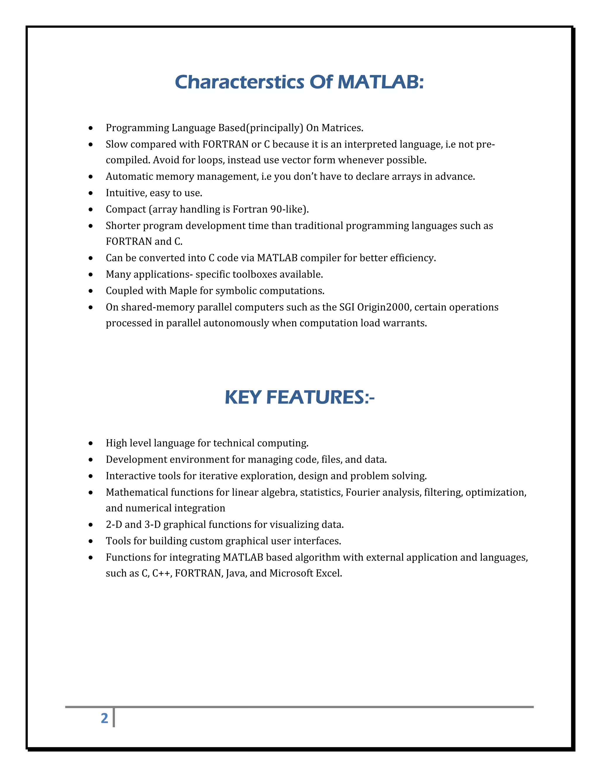 Characterstics Of MATLAB:
 

    •   Programming	Language	Based(principally)	On	Matrices.	
    •   Slow	compared	with	FORTRAN	or	C	because	it	is	an	interpreted	language,	i.e	not	pre‐
        compiled.	Avoid	for	loops,	instead	use	vector	form	whenever	possible.	
    •   Automatic	memory	management,	i.e	you	don’t	have	to	declare	arrays	in	advance.	
    •   Intuitive,	easy	to	use.	
    •   Compact	(array	handling	is	Fortran	90‐like).	
    •   Shorter	program	development	time	than	traditional	programming	languages	such	as	
        FORTRAN	and	C.	
    •   Can	be	converted	into	C	code	via	MATLAB	compiler	for	better	efficiency.	
    •   Many	applications‐	specific	toolboxes	available.	
    •   Coupled	with	Maple	for	symbolic	computations.	
    •   On	shared‐memory	parallel	computers	such	as	the	SGI	Origin2000,	certain	operations	
        processed	in	parallel	autonomously	when	computation	load	warrants.	




                                   KEY FEATURES:-
 

    •   High	level	language	for	technical	computing.	
    •   Development	environment	for	managing	code,	files,	and	data.	
    •   Interactive	tools	for	iterative	exploration,	design	and	problem	solving.	
    •   Mathematical	functions	for	linear	algebra,	statistics,	Fourier	analysis,	filtering,	optimization,	
        and	numerical	integration	
    •   2‐D	and	3‐D	graphical	functions	for	visualizing	data.	
    •   Tools	for	building	custom	graphical	user	interfaces.	
    •   Functions	for	integrating	MATLAB	based	algorithm	with	external	application	and	languages,	
        such	as	C,	C++,	FORTRAN,	Java,	and	Microsoft	Excel.	

 

 

 

 

 

        2     
 
 