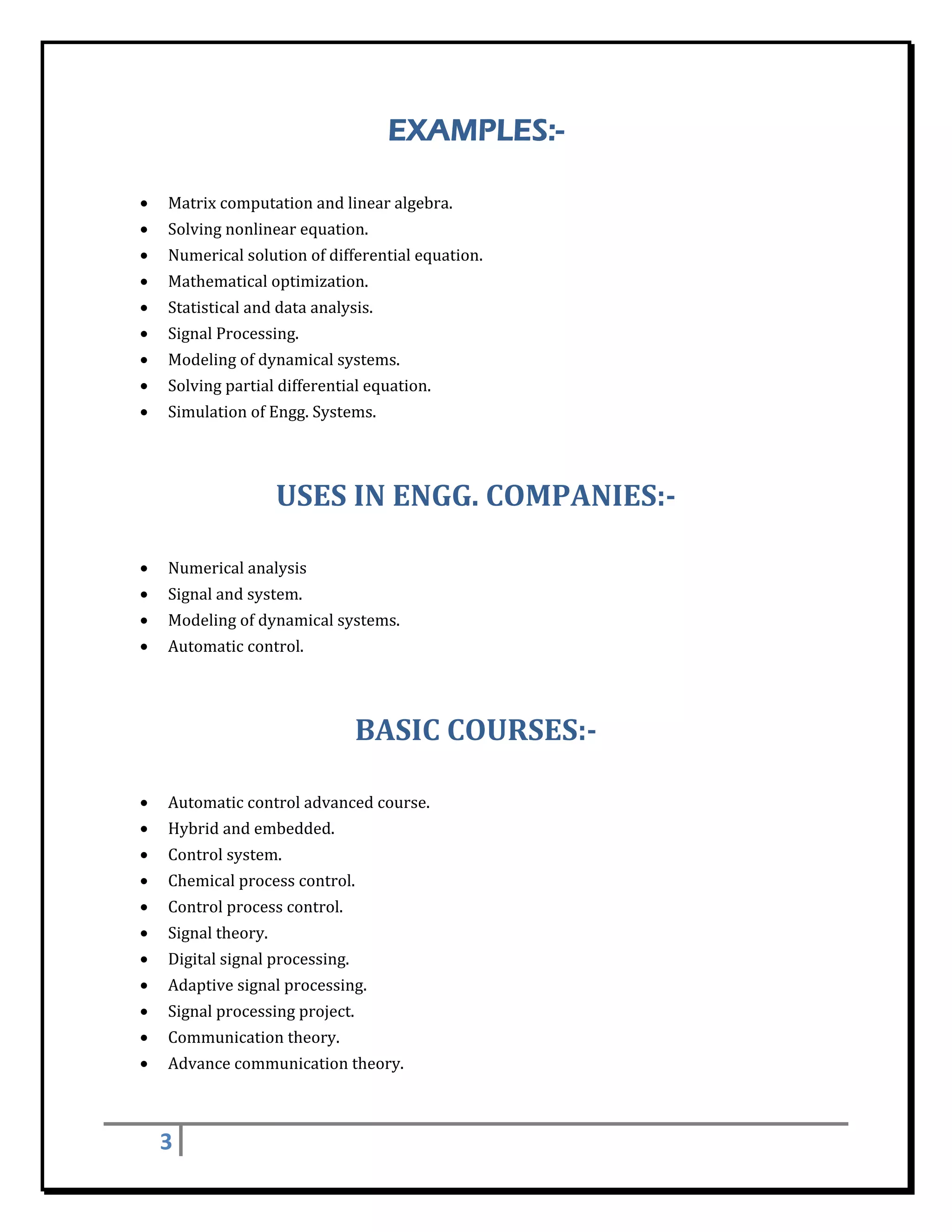 EXAMPLES:-
 

    •   Matrix	computation	and	linear	algebra.	
    •   Solving	nonlinear	equation.	
    •   Numerical	solution	of	differential	equation.	
    •   Mathematical	optimization.	
    •   Statistical	and	data	analysis.	
    •   Signal	Processing.	
    •   Modeling	of	dynamical	systems.	
    •   Solving	partial	differential	equation.	
    •   Simulation	of	Engg.	Systems.	
        	


                          USES	IN	ENGG.	COMPANIES:‐	
 

    •   Numerical	analysis	
    •   Signal	and	system.	
    •   Modeling	of	dynamical	systems.	
    •   Automatic	control.	
        	


                                      BASIC	COURSES:‐	
 

    •   Automatic	control	advanced	course.	
    •   Hybrid	and	embedded.	
    •   Control	system.	
    •   Chemical	process	control.	
    •   Control	process	control.	
    •   Signal	theory.	
    •   Digital	signal	processing.	
    •   Adaptive	signal	processing.	
    •   Signal	processing	project.	
    •   Communication	theory.	
    •   Advance	communication	theory.	

 

        3     
 
 
