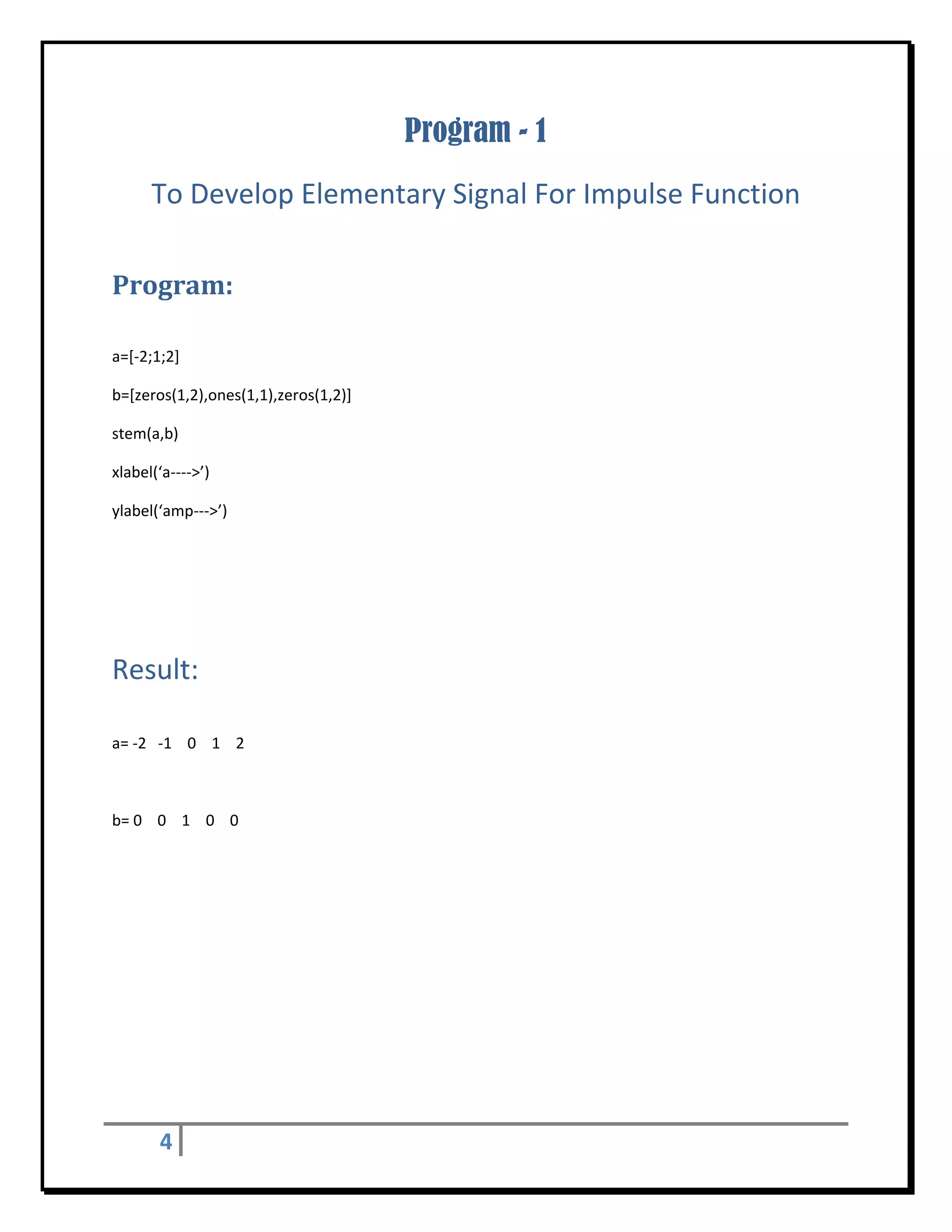 Program - 1
       To Develop Elementary Signal For Impulse Function 
 


Program:	
 

a=[‐2;1;2] 

b=[zeros(1,2),ones(1,1),zeros(1,2)] 

stem(a,b) 

xlabel(‘a‐‐‐‐>’) 

ylabel(‘amp‐‐‐>’) 

 


                                            	
Result: 
 

a= ‐2   ‐1    0    1    2 

 

b= 0    0    1    0    0 

 

 

 

 

 

 




         4     
 
 