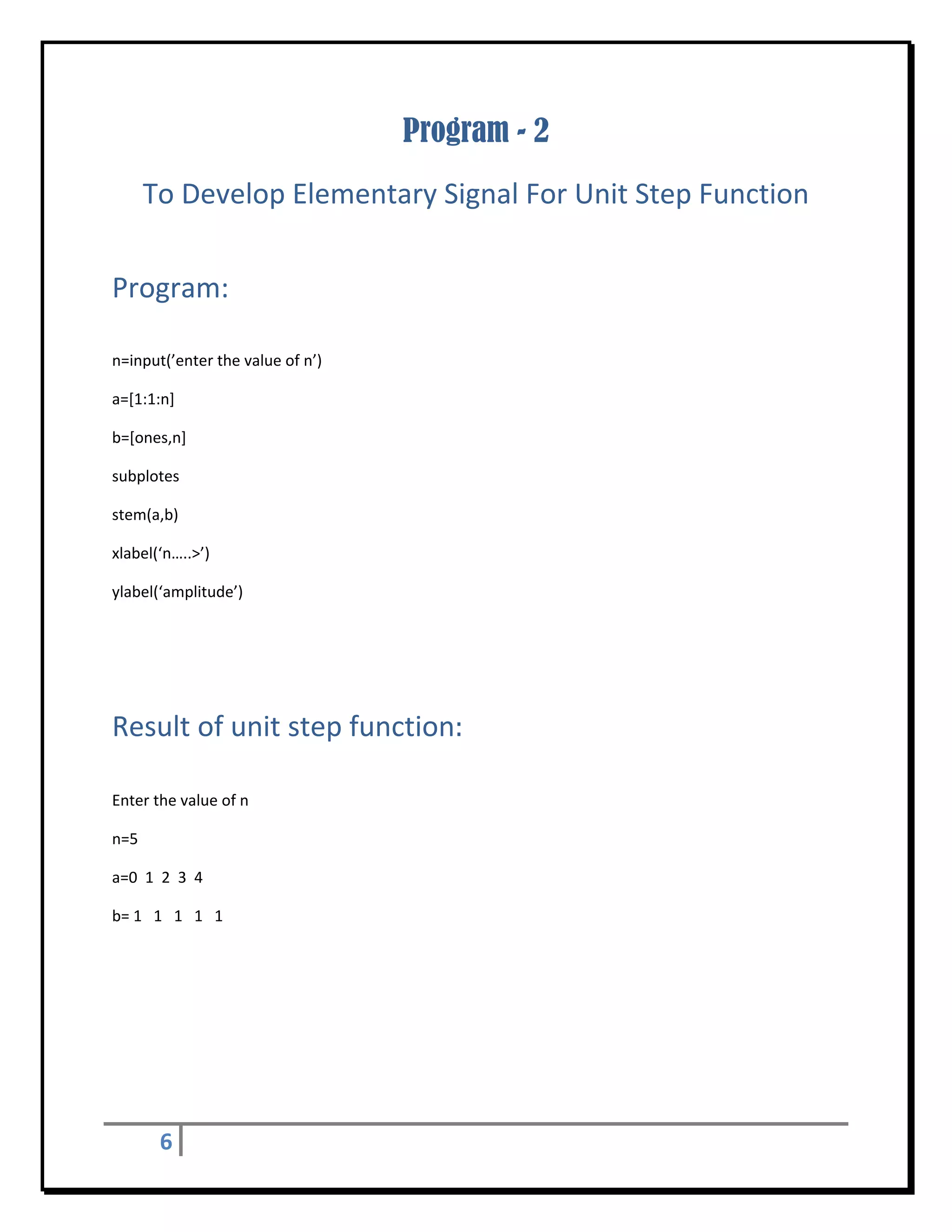 Program - 2
       To Develop Elementary Signal For Unit Step Function 
 


Program: 
 

n=input(’enter the value of n’) 

a=[1:1:n] 

b=[ones,n] 

subplotes 

stem(a,b) 

xlabel(‘n…..>’) 

ylabel(‘amplitude’) 

 

 


Result of unit step function:	
 

Enter the value of n 

n=5 

a=0  1  2  3  4 

b= 1   1   1   1   1 

 

 

                                                                                                         
           
           


        6       
 
 