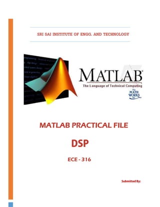       



          SRI SAI INSTITUTE OF ENGG. AND TECHNOLOGY

 




                                                             
                              


                                                                  
              MATLAB PRACTICAL FILE
 




                         DSP
                       ECE - 316
 




                                               Submitted By: 

                                                Abhishek Sharma
                                                ECE - 6th Sem.
 