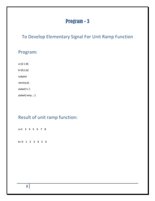 Program - 3
 


    To Develop Elementary Signal For Unit Ramp Function 
 


Program:	
 

a=[2:1:8] 

b=[0;1;6] 

subplot 

stem(a,b) 

xlabel(‘n.’) 

ylabel(‘amp….’) 

 

 


Result of unit ramp function:	
 

a=2    3    4    5    6    7    8 

 

b= 0    1    2    3    4    5    6   

 

 

 

 

 

 


         8       
 
 