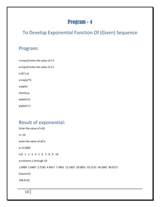 Program - 4
    To Develop Exponential Function Of (Given) Sequence 
 


Program:	
 

n=input(‘enter the value of n’) 

a=input(‘enter the value of a’) 

t=[0:1:n] 

y=exp(a*t) 

subplot 

stem(t,y) 

xlabel(‘a’) 

ylabel(‘n’) 

 


Result of exponential: 
Enter the value of n10 

n= 10 

enter the value of a0.5 

a= 0.5000 

t=0   1   2   3   4   5   6   7   8   9   10 

y=columns 1 through 10 

1.0000  1.6487  2.7183  4.4817  7.3891  12.1825  20.0855  33.1155  54.5982  90.0171 

Column11 

148.4132 



      10        
 
 