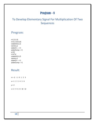 Program - 8
    To Develop Elementary Signal For Multiplication Of Two 
                        Sequences 
 


Program:	
 

n=[‐2:1:3] 
x=[1,2,3,4,5,6] 
subplot(3,1,1) 
stem(n,x) 
xlabel('n‐‐‐‐>') 
ylabel('amp‐‐‐>') 
y=[2] 
z=(x*y) 
subplot(3,1,2) 
stem(n,z) 
xlabel('n‐‐‐‐>') 
ylabel('amp‐‐‐>') 



Result: 
 

n = ‐2   ‐1   0   1   2   3 

x = 1   2   3   4   5   6 

y = 2 

z = 2   4   6   8   10   12 




      18       
 
 