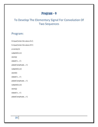 Program - 9
    To Develop The Elementary Signal For Convolution Of 
                      Two Sequences 
 


Program: 
 

X=input(‘enter the value of x’) 

h=input(‘enter the value of h’) 

y=conv(x,h) 

subplot(3,1,1) 

stem(x) 

xlabel(‘n….>’)    

ylabel(‘amplitude….>’) 

subplot(3,1,2) 

stem(h) 

xlabel(‘n….>’)    

ylabel(‘amplitude….>’) 

subplot(3,1,3) 

stem(y) 

xlabel(‘n….>’)    

ylabel(‘amplitude….>’) 


	
 




     20      
 
 