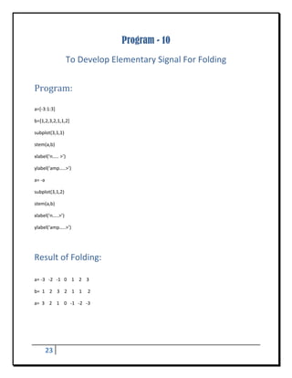 Program - 10
                    To Develop Elementary Signal For Folding 
 


Program:	
 

a=[‐3:1:3] 

b=[1,2,3,2,1,1,2] 

subplot(3,1,1) 

stem(a,b) 

xlabel(‘n….. >’) 

ylabel(‘amp…..>’) 

a= ‐a 

subplot(3,1,2) 

stem(a,b) 

xlabel(‘n…..>’) 

ylabel(‘amp…..>’) 

 


Result of Folding:	
 

a= ‐3   ‐2   ‐1   0    1    2    3 

b=  1    2    3    2    1    1     2 

a=  3    2    1    0   ‐1   ‐2   ‐3  

 

 



      23        
 
 