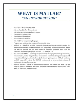 WHAT	IS	MATLAB?	
                      “AN	INTRODUCTION”	
 

    •   It	stands	for	MATrix	LAbORATORY	
    •   It	is	developed	by	The	Mathworks	Inc.	
    •   It	is	an	interactive,	integrated,	environment	
    •   For	numerical	computations	
    •   For	symbolic	computations	
    •   For	scientific	visualizations	
    •   It	is	a	high	level	programming	language	
    •   Program	runs	in	interpreted,	as	opposed	to	compiled,	mode	
    •   MATLAB	 is	 a	 high	 level	 technical	 computing	 language	 and	 interactive	 environment	 for	
        algorithm	development,	 data	 visualization,	data	analysis	 and	 numeric	computation.	 	 Using	
        the	 MATLAB	 product,	 you	 can	 solve	 technical	 computing	 problems	 faster	 than	 the	
        traditional	programming	languages	such	as	C,	C++	and	FORTRAN.	
    •   You	can	use	MATLAB	in	a	wide	range	of	applications,	including	signal	and	image	processing,	
        communication,	control	design,	test	and	measurement,	financial	modeling	and	analysis,	and	
        computational	 biology.	 Add	 on	 toolboxes(collection	 of	 special	 purpose	 MATLAB	 functions,	
        available	 separately)	 extend	 the	 MATLAB	 environment	 to	 solve	 particular	 classes	 of	
        problems	in	these	application	areas.	
    •   MATLAB	 provides	 a	 number	 of	 features	 for	 documenting	 and	 sharing	 your	 work.	 You	 can	
        integrate	 your	 MATLAB	 code	 with	 other	 languages	 and	 applications,	 and	 distribute	 your	
        MATLAB	algorithms	and	applications.	
         

 

 

 

 

 

 

 

        1     
 
 