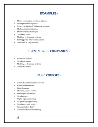 EXAMPLES:-
 

    •   Matrix	computation	and	linear	algebra.	
    •   Solving	nonlinear	equation.	
    •   Numerical	solution	of	differential	equation.	
    •   Mathematical	optimization.	
    •   Statistical	and	data	analysis.	
    •   Signal	Processing.	
    •   Modeling	of	dynamical	systems.	
    •   Solving	partial	differential	equation.	
    •   Simulation	of	Engg.	Systems.	
        	


                          USES	IN	ENGG.	COMPANIES:‐	
 

    •   Numerical	analysis	
    •   Signal	and	system.	
    •   Modeling	of	dynamical	systems.	
    •   Automatic	control.	
        	


                                      BASIC	COURSES:‐	
 

    •   Automatic	control	advanced	course.	
    •   Hybrid	and	embedded.	
    •   Control	system.	
    •   Chemical	process	control.	
    •   Control	process	control.	
    •   Signal	theory.	
    •   Digital	signal	processing.	
    •   Adaptive	signal	processing.	
    •   Signal	processing	project.	
    •   Communication	theory.	
    •   Advance	communication	theory.	

 

        3     
 
 