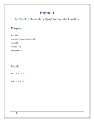 Program - 1
       To Develop Elementary Signal For Impulse Function 
 


Program:	
 

a=[‐2;1;2] 

b=[zeros(1,2),ones(1,1),zeros(1,2)] 

stem(a,b) 

xlabel(‘a‐‐‐‐>’) 

ylabel(‘amp‐‐‐>’) 

 


                                            	
Result: 
 

a= ‐2   ‐1    0    1    2 

 

b= 0    0    1    0    0 

 

 

 

 

 

 




         4     
 
 